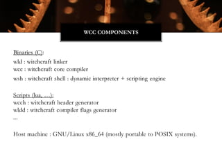 Binaries (C):
wld : witchcraft linker
wcc : witchcraft core compiler
wsh : witchcraft shell : dynamic interpreter + scripting engine
Scripts (lua, …):
wcch : witchcraft header generator
wldd : witchcraft compiler flags generator
...
Host machine : GNU/Linux x86_64 (mostly portable to POSIX systems).
WCC COMPONENTS
 