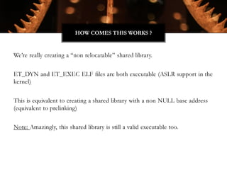 We’re really creating a “non relocatable” shared library.
ET_DYN and ET_EXEC ELF files are both executable (ASLR support in the
kernel)
This is equivalent to creating a shared library with a non NULL base address
(equivalent to prelinking)
Note: Amazingly, this shared library is still a valid executable too.
HOW COMES THIS WORKS ?
 