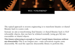 The typical approach to reverse engineering is to transform binaries or shared
libraries back to source code.
Instead, we aim at transforming final binaries or shared libraries back to ELF
relocatable objects, that can later be relinked normally (using gcc/ld) into
executables or shared objects.
This binary refactoring is enough to “reuse” (steal) binary functions without
any disassembly. This is no longuer true : some relocations require some
disassembly. We used the capstone disassembly library to perform this.
WCC : “UNLINKING”
 