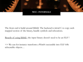 The front end is build around libbfd. The backend is trivial C to copy each
mapped section of the binary, handle symbols and relocations.
Benefit of using libbfd : the input binary doesn’t need to be an ELF !
=> We can for instance transform a Win64 executable into ELF 64b
relocatable objects…
WCC : INTERNALS
 