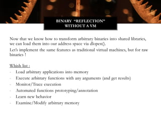 Now that we know how to transform arbitrary binaries into shared libraries,
we can load them into our address space via dlopen().
Let’s implement the same features as traditional virtual machines, but for raw
binaries !
Whish list :
- Load arbitrary applications into memory
- Execute arbitrary functions with any arguments (and get results)
- Monitor/Trace execution
- Automated functions prototyping/annotation
- Learn new behavior
- Examine/Modify arbitrary memory
BINARY “REFLECTION”
WITHOUT A VM
 