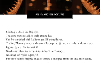 Loading is done via dlopen().
The core engine/shell is built around lua.
Can be compiled with luajit to get JIT compilation.
Tracing/Memory analysis doesn’t rely on ptrace() : we share the address space.
Lightweight : ~5k lines of C.
No disassembler (as of writing. Subject to change).
No need for /proc support !
Function names mapped in each library is dumped from the link_map cache.
WSH : ARCHITECTURE
 