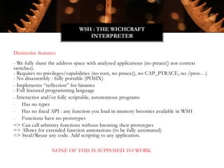 Distinctive features:
- We fully share the address space with analyzed applications (no ptrace() nor context
switches).
- Requires no privileges/capabilities (no root, no ptrace(), no CAP_PTRACE, no /proc…)
- No disassembly : fully portable (POSIX)
- Implements “reflection” for binaries
- Full featured programming language
- Interactive and/or fully scriptable, autonomous programs
- Has no types
- Has no fixed API : any function you load in memory becomes available in WSH
- Functions have no prototypes
=> Can call arbitrary functions without knowing their prototypes
=> Allows for extended function annotations (to be fully automated)
=> Steal/Reuse any code. Add scripting to any application.
NONE OF THIS IS SUPPOSED TO WORK
WSH : THE WICHCRAFT
INTERPRETER
 