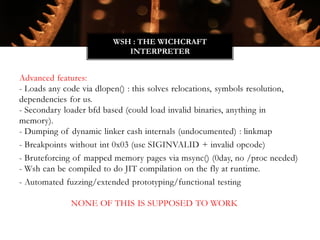 Advanced features:
- Loads any code via dlopen() : this solves relocations, symbols resolution,
dependencies for us.
- Secondary loader bfd based (could load invalid binaries, anything in
memory).
- Dumping of dynamic linker cash internals (undocumented) : linkmap
- Breakpoints without int 0x03 (use SIGINVALID + invalid opcode)
- Bruteforcing of mapped memory pages via msync() (0day, no /proc needed)
- Wsh can be compiled to do JIT compilation on the fly at runtime.
- Automated fuzzing/extended prototyping/functional testing
NONE OF THIS IS SUPPOSED TO WORK
WSH : THE WICHCRAFT
INTERPRETER
 