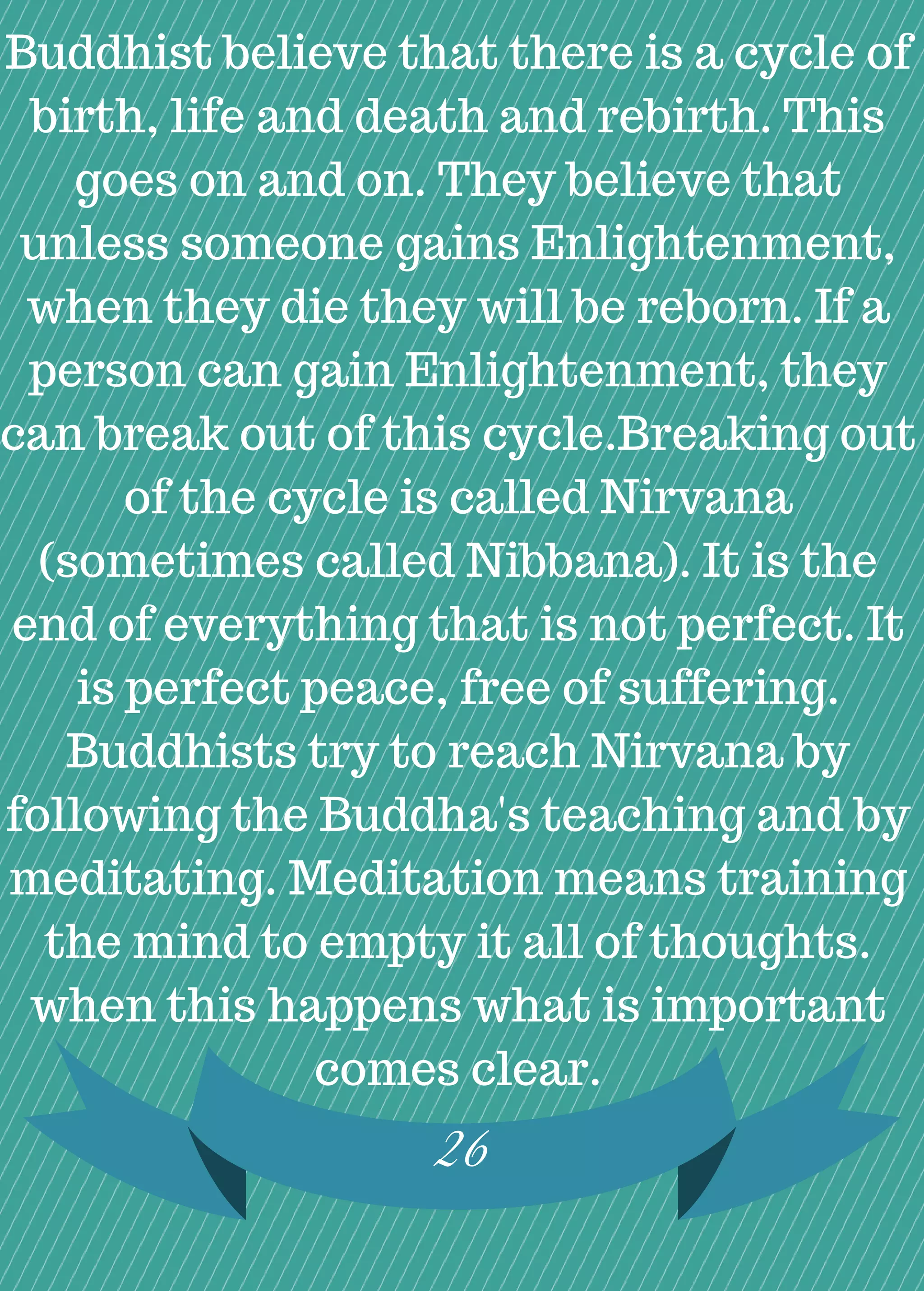 Buddhist believe that there is a cycle of
birth, life and death and rebirth. This
goes on and on. They believe that
unless someone gains Enlightenment,
when they die they will be reborn. If a
person can gain Enlightenment, they
can break out of this cycle.Breaking out
of the cycle is called Nirvana
(sometimes called Nibbana). It is the
end of everything that is not perfect. It
is perfect peace, free of suffering.
Buddhists try to reach Nirvana by
following the Buddha's teaching and by
meditating. Meditation means training
the mind to empty it all of thoughts.
when this happens what is important
comes clear.
26
 