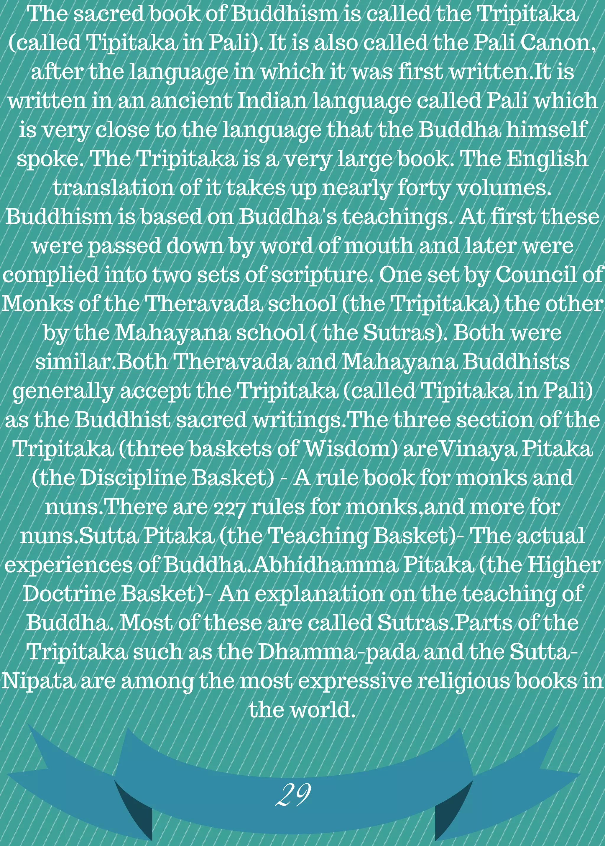29
The sacred book of Buddhism is called the Tripitaka
(called Tipitaka in Pali). It is also called the Pali Canon,
after the language in which it was first written.It is
written in an ancient Indian language called Pali which
is very close to the language that the Buddha himself
spoke. The Tripitaka is a very large book. The English
translation of it takes up nearly forty volumes.
Buddhism is based on Buddha's teachings. At first these
were passed down by word of mouth and later were
complied into two sets of scripture. One set by Council of
Monks of the Theravada school (the Tripitaka) the other
by the Mahayana school ( the Sutras). Both were
similar.Both Theravada and Mahayana Buddhists
generally accept the Tripitaka (called Tipitaka in Pali)
as the Buddhist sacred writings.The three section of the
Tripitaka (three baskets of Wisdom) areVinaya Pitaka
(the Discipline Basket) - A rule book for monks and
nuns.There are 227 rules for monks,and more for
nuns.Sutta Pitaka (the Teaching Basket)- The actual
experiences of Buddha.Abhidhamma Pitaka (the Higher
Doctrine Basket)- An explanation on the teaching of
Buddha. Most of these are called Sutras.Parts of the
Tripitaka such as the Dhamma-pada and the Sutta-
Nipata are among the most expressive religious books in
the world.
 