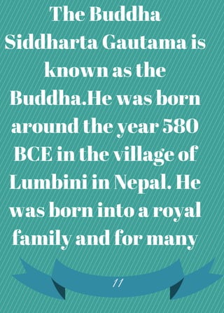 The Buddha
Siddharta Gautama is
known as the
Buddha.He was born
around the year 580
BCE in the village of
Lumbini in Nepal. He
was born into a royal
family and for many
11
 