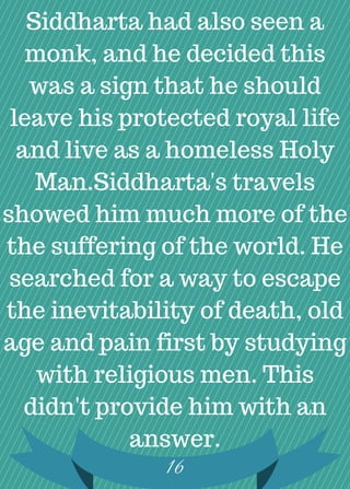 Siddharta had also seen a
monk, and he decided this
was a sign that he should
leave his protected royal life
and live as a homeless Holy
Man.Siddharta's travels
showed him much more of the
the suffering of the world. He
searched for a way to escape
the inevitability of death, old
age and pain first by studying
with religious men. This
didn't provide him with an
answer.
16
 