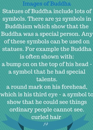 Images of Buddha
Statues of Buddha include lots of
symbols. There are 32 symbols in
Buddhism which show that the
Buddha was a special person. Any
of these symbols can be used on
statues. For example the Buddha
is often shown with:
a bump on on the top of his head -
a symbol that he had special
talents.
a round mark on his forehead,
which is his third eye - a symbol to
show that he could see things
ordinary people cannot see.
curled hair
19
 