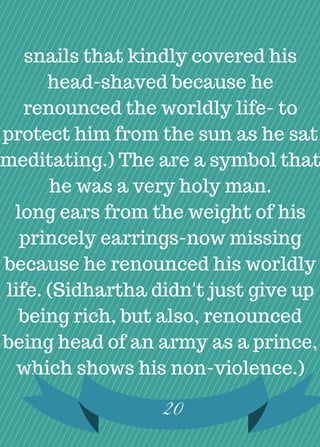 snails that kindly covered his
head-shaved because he
renounced the worldly life- to
protect him from the sun as he sat
meditating.) The are a symbol that
he was a very holy man.
long ears from the weight of his
princely earrings-now missing
because he renounced his worldly
life. (Sidhartha didn't just give up
being rich, but also, renounced
being head of an army as a prince,
which shows his non-violence.)
20
 