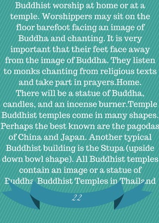 Buddhist worship at home or at a
temple. Worshippers may sit on the
floor barefoot facing an image of
Buddha and chanting. It is very
important that their feet face away
from the image of Buddha. They listen
to monks chanting from religious texts
and take part in prayers.Home.
There will be a statue of Buddha,
candles, and an incense burner.Temple
Buddhist temples come in many shapes.
Perhaps the best known are the pagodas
of China and Japan. Another typical
Buddhist building is the Stupa (upside
down bowl shape). All Buddhist temples
contain an image or a statue of
Buddha.Buddhist Temples in Thailand
22
 