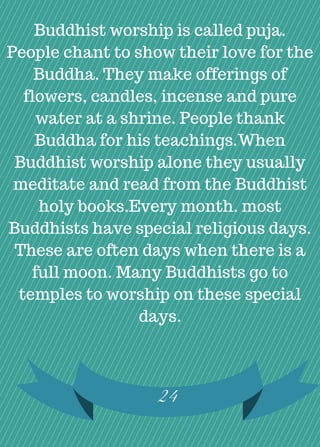 24
Buddhist worship is called puja.
People chant to show their love for the
Buddha. They make offerings of
flowers, candles, incense and pure
water at a shrine. People thank
Buddha for his teachings.When
Buddhist worship alone they usually
meditate and read from the Buddhist
holy books.Every month. most
Buddhists have special religious days.
These are often days when there is a
full moon. Many Buddhists go to
temples to worship on these special
days.
 