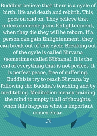 Buddhist believe that there is a cycle of
birth, life and death and rebirth. This
goes on and on. They believe that
unless someone gains Enlightenment,
when they die they will be reborn. If a
person can gain Enlightenment, they
can break out of this cycle.Breaking out
of the cycle is called Nirvana
(sometimes called Nibbana). It is the
end of everything that is not perfect. It
is perfect peace, free of suffering.
Buddhists try to reach Nirvana by
following the Buddha's teaching and by
meditating. Meditation means training
the mind to empty it all of thoughts.
when this happens what is important
comes clear.
26
 
