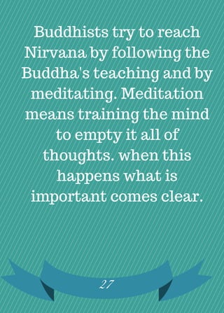 27
Buddhists try to reach
Nirvana by following the
Buddha's teaching and by
meditating. Meditation
means training the mind
to empty it all of
thoughts. when this
happens what is
important comes clear.
 