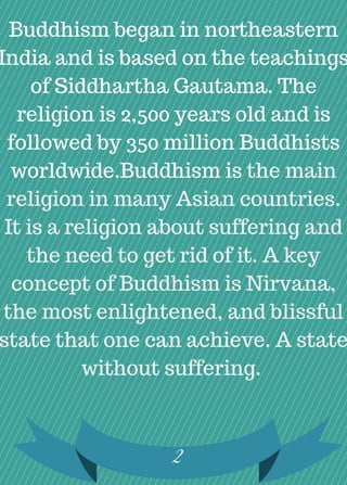 2
Buddhism began in northeastern
India and is based on the teachings
of Siddhartha Gautama. The
religion is 2,500 years old and is
followed by 350 million Buddhists
worldwide.Buddhism is the main
religion in many Asian countries.
It is a religion about suffering and
the need to get rid of it. A key
concept of Buddhism is Nirvana,
the most enlightened, and blissful
state that one can achieve. A state
without suffering.
 