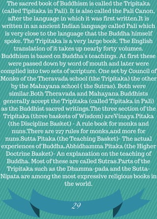 29
The sacred book of Buddhism is called the Tripitaka
(called Tipitaka in Pali). It is also called the Pali Canon,
after the language in which it was first written.It is
written in an ancient Indian language called Pali which
is very close to the language that the Buddha himself
spoke. The Tripitaka is a very large book. The English
translation of it takes up nearly forty volumes.
Buddhism is based on Buddha's teachings. At first these
were passed down by word of mouth and later were
complied into two sets of scripture. One set by Council of
Monks of the Theravada school (the Tripitaka) the other
by the Mahayana school ( the Sutras). Both were
similar.Both Theravada and Mahayana Buddhists
generally accept the Tripitaka (called Tipitaka in Pali)
as the Buddhist sacred writings.The three section of the
Tripitaka (three baskets of Wisdom) areVinaya Pitaka
(the Discipline Basket) - A rule book for monks and
nuns.There are 227 rules for monks,and more for
nuns.Sutta Pitaka (the Teaching Basket)- The actual
experiences of Buddha.Abhidhamma Pitaka (the Higher
Doctrine Basket)- An explanation on the teaching of
Buddha. Most of these are called Sutras.Parts of the
Tripitaka such as the Dhamma-pada and the Sutta-
Nipata are among the most expressive religious books in
the world.
 