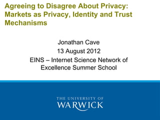 Agreeing to Disagree About Privacy:
Markets as Privacy, Identity and Trust
Mechanisms

                 Jonathan Cave
                13 August 2012
       EINS – Internet Science Network of
          Excellence Summer School
 