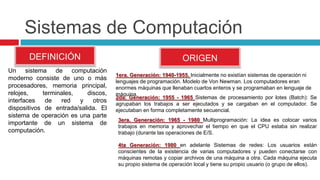 Sistemas de Computación
DEFINICIÓN
Un sistema de computación
moderno consiste de uno o más
procesadores, memoria principal,
relojes, terminales, discos,
interfaces de red y otros
dispositivos de entrada/salida. El
sistema de operación es una parte
importante de un sistema de
computación.
ORIGEN
1era. Generación: 1940-1955. Inicialmente no existían sistemas de operación ni
lenguajes de programación. Modelo de Von Newman. Los computadores eran
enormes máquinas que llenaban cuartos enteros y se programaban en lenguaje de
máquina.
2da. Generación: 1955 - 1965 Sistemas de procesamiento por lotes (Batch): Se
agrupaban los trabajos a ser ejecutados y se cargaban en el computador. Se
ejecutaban en forma completamente secuencial.
3era. Generación: 1965 - 1980 Multiprogramación: La idea es colocar varios
trabajos en memoria y aprovechar el tiempo en que el CPU estaba sin realizar
trabajo (durante las operaciones de E/S.
4ta Generación: 1980 en adelante Sistemas de redes: Los usuarios están
conscientes de la existencia de varias computadores y pueden conectarse con
máquinas remotas y copiar archivos de una máquina a otra. Cada máquina ejecuta
su propio sistema de operación local y tiene su propio usuario (o grupo de ellos).
 