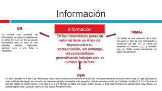 Información
Información
En las matemáticas puras un
valor no tiene un límite de
espacio para su
representación, sin embargo,
las computadoras
generalmente trabajan con un
número fijo de bits.
Bit
La unidad más pequeña de
información en una computadora se
le llama bit. Con un bit se puede
representar solo un valor de dos
posibles valores diferentes,
ejemplo: cero o uno, falso o
verdadero
Nibble
Un nibble es una colección de 4 bits.
No sería un tipo de dato interesante a
excepción de que con un nibble se
presenta un número BCD y también
que un nibble puede representar un
dígito hexadecimal.
Byte
Un byte consiste de 8 bits. Las referencias hacia cierta localidad de memoria en todos los microprocesadores nunca es menor que un byte, (la mayoría
usan múltiplos de bytes), por lo tanto, se considera el dato localizable más pequeño. Un byte consta también de 2 nibbles, los bits 0, 1, 2 y 3 forman el
llamado nibble de menor orden, y los bits 4, 5, 6 y 7 forman el nibble de mayor orden. Como un byte está formado de exactamente dos nibbles, es
posible representar cualquier valor con dos dígitos hexadecimales.
 