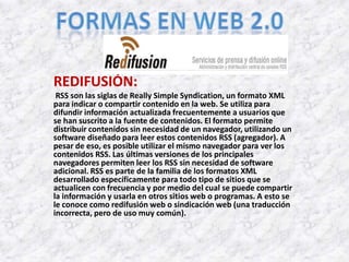 REDIFUSIÓN:
 RSS son las siglas de Really Simple Syndication, un formato XML
para indicar o compartir contenido en la web. Se utiliza para
difundir información actualizada frecuentemente a usuarios que
se han suscrito a la fuente de contenidos. El formato permite
distribuir contenidos sin necesidad de un navegador, utilizando un
software diseñado para leer estos contenidos RSS (agregador). A
pesar de eso, es posible utilizar el mismo navegador para ver los
contenidos RSS. Las últimas versiones de los principales
navegadores permiten leer los RSS sin necesidad de software
adicional. RSS es parte de la familia de los formatos XML
desarrollado específicamente para todo tipo de sitios que se
actualicen con frecuencia y por medio del cual se puede compartir
la información y usarla en otros sitios web o programas. A esto se
le conoce como redifusión web o sindicación web (una traducción
incorrecta, pero de uso muy común).
 