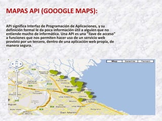 MAPAS API (GOOOGLE MAPS):
API significa Interfaz de Programación de Aplicaciones, y su
definición formal le da poca información útil a alguien que no
entiende mucho de informática. Una API es una "llave de acceso"
a funciones que nos permiten hacer uso de un servicio web
provisto por un tercero, dentro de una aplicación web propia, de
manera segura.
 