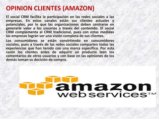 OPINION CLIENTES (AMAZON)
El social CRM facilita la participación en las redes sociales a las
empresas. En estos canales están sus clientes actuales y
potenciales, por lo que las organizaciones deben centrarse en
generarle valor a los usuarios a través del contenido. El social
CRM complementa al CRM tradicional, pues con estas medidas
las empresas logran ver una visión completa de sus clientes.
Los consumidores se están convirtiendo en consumidores
sociales, pues a través de las redes sociales comparten todas las
experiencias que han tenido con una marca específica. Por esta
razón los clientes antes de adquirir un producto leen los
comentarios de otros usuarios y con base en las opiniones de los
demás toman su decisión de compra.
 