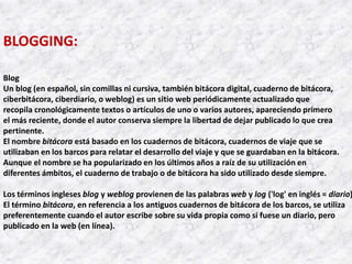 BLOGGING:

Blog
Un blog (en español, sin comillas ni cursiva, también bitácora digital, cuaderno de bitácora,
ciberbitácora, ciberdiario, o weblog) es un sitio web periódicamente actualizado que
recopila cronológicamente textos o artículos de uno o varios autores, apareciendo primero
el más reciente, donde el autor conserva siempre la libertad de dejar publicado lo que crea
pertinente.
El nombre bitácora está basado en los cuadernos de bitácora, cuadernos de viaje que se
utilizaban en los barcos para relatar el desarrollo del viaje y que se guardaban en la bitácora.
Aunque el nombre se ha popularizado en los últimos años a raíz de su utilización en
diferentes ámbitos, el cuaderno de trabajo o de bitácora ha sido utilizado desde siempre.

Los términos ingleses blog y weblog provienen de las palabras web y log ('log' en inglés = diario)
El término bitácora, en referencia a los antiguos cuadernos de bitácora de los barcos, se utiliza
preferentemente cuando el autor escribe sobre su vida propia como si fuese un diario, pero
publicado en la web (en línea).
 