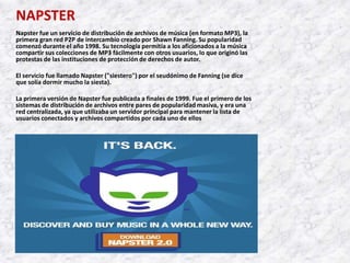 NAPSTER
Napster fue un servicio de distribución de archivos de música (en formato MP3), la
primera gran red P2P de intercambio creado por Shawn Fanning. Su popularidad
comenzó durante el año 1998. Su tecnología permitía a los aficionados a la música
compartir sus colecciones de MP3 fácilmente con otros usuarios, lo que originó las
protestas de las instituciones de protección de derechos de autor.

El servicio fue llamado Napster ("siestero") por el seudónimo de Fanning (se dice
que solía dormir mucho la siesta).

La primera versión de Napster fue publicada a finales de 1999. Fue el primero de los
sistemas de distribución de archivos entre pares de popularidad masiva, y era una
red centralizada, ya que utilizaba un servidor principal para mantener la lista de
usuarios conectados y archivos compartidos por cada uno de ellos
 