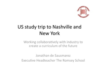 US study trip to Nashville and 
          New York 
  Working collabora;vely with industry to 
    create a curriculum of the future 

         Jonathan de Sausmarez 
 Execu;ve Headteacher The Romsey School  
 