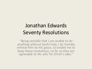 Jonathan Edwards
Seventy Resolutions
“Being sensible that I am unable to do
anything without God’s help, I do humbly
entreat Him by His grace, to enable me to
keep these resolutions, so far as they are
agreeable to His will, for Christ’s sake.”
 