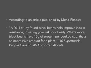• According to an article published by Men’s Fitness:
• “A 2011 study found black beans help improve insulin
resistance, lowering your risk for obesity. What’s more,
black beans have 15g of protein per cooked cup; that’s
an impressive amount for a plant,” (10 Superfoods
People Have Totally Forgotten About).
 