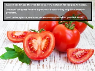 • Last on this list are the ever-delicious, very mistaken-for-veggies, tomatoes.
• Tomatoes are great for men in particular because they help with prostate
problems.
• And, unlike spinach, tomatoes are more nutritious when you cook them.
 