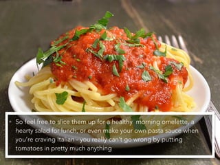 • So feel free to slice them up for a healthy morning omelette, a
hearty salad for lunch, or even make your own pasta sauce when
you’re craving Italian - you really can’t go wrong by putting
tomatoes in pretty much anything
 