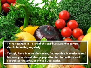 • There you have it - a list of the top ﬁve super-foods you
should be eating regularly.
• Though, keep in mind the saying, “everything in moderation,”
because you should always pay attention to portions and
controlling the amount of food you intake.
 