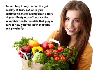 • Remember, it may be hard to get
healthy at ﬁrst, but once you
continue to make eating clean a part
of your lifestyle, you’ll notice the
incredible health beneﬁts that play a
part in how you feel both mentally
and physically.
 