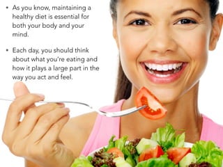 • As you know, maintaining a
healthy diet is essential for
both your body and your
mind.
• Each day, you should think
about what you’re eating and
how it plays a large part in the
way you act and feel.
 