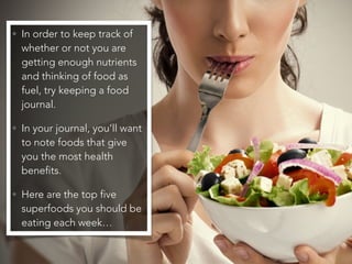 • In order to keep track of
whether or not you are
getting enough nutrients
and thinking of food as
fuel, try keeping a food
journal.
• In your journal, you’ll want
to note foods that give
you the most health
benefits.
• Here are the top five
superfoods you should be
eating each week…
 