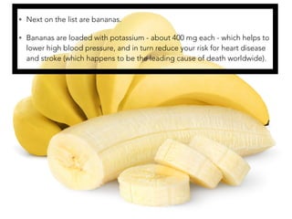• Next on the list are bananas.
• Bananas are loaded with potassium - about 400 mg each - which helps to
lower high blood pressure, and in turn reduce your risk for heart disease
and stroke (which happens to be the leading cause of death worldwide).
 