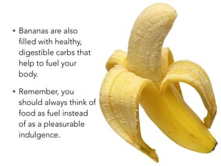 • Bananas are also
filled with healthy,
digestible carbs that
help to fuel your
body.
• Remember, you
should always think of
food as fuel instead
of as a pleasurable
indulgence.
 