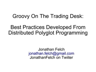 Groovy On The Trading Desk:

 Best Practices Developed From
Distributed Polyglot Programming


              Jonathan Felch
        jonathan.felch@gmail.com
         JonathanFelch on Twiiter
 