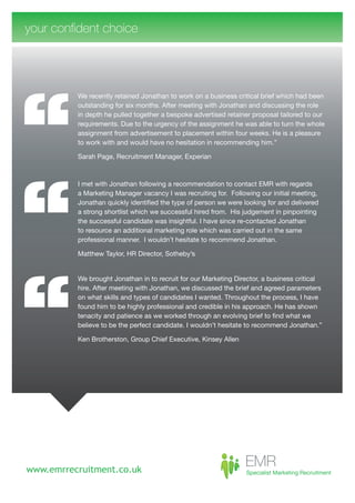 your confident choice




          We recently retained Jonathan to work on a business critical brief which had been
          outstanding for six months. After meeting with Jonathan and discussing the role
          in depth he pulled together a bespoke advertised retainer proposal tailored to our
          requirements. Due to the urgency of the assignment he was able to turn the whole
          assignment from advertisement to placement within four weeks. He is a pleasure
          to work with and would have no hesitation in recommending him.”

          Sarah Page, Recruitment Manager, Experian



          I met with Jonathan following a recommendation to contact EMR with regards
          a Marketing Manager vacancy I was recruiting for. Following our initial meeting,
          Jonathan quickly identified the type of person we were looking for and delivered
          a strong shortlist which we successful hired from. His judgement in pinpointing
          the successful candidate was insightful. I have since re-contacted Jonathan
          to resource an additional marketing role which was carried out in the same
          professional manner. I wouldn’t hesitate to recommend Jonathan.

          Matthew Taylor, HR Director, Sotheby’s


          We brought Jonathan in to recruit for our Marketing Director, a business critical
          hire. After meeting with Jonathan, we discussed the brief and agreed parameters
          on what skills and types of candidates I wanted. Throughout the process, I have
          found him to be highly professional and credible in his approach. He has shown
          tenacity and patience as we worked through an evolving brief to find what we
          believe to be the perfect candidate. I wouldn’t hesitate to recommend Jonathan.”

          Ken Brotherston, Group Chief Executive, Kinsey Allen




www.emrrecruitment.co.uk
 