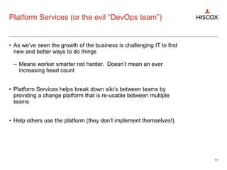 Platform Services (or the evil “DevOps team”)
• As we’ve seen the growth of the business is challenging IT to find
new and better ways to do things
– Means worker smarter not harder. Doesn’t mean an ever
increasing head count
• Platform Services helps break down silo’s between teams by
providing a change platform that is re-usable between multiple
teams
• Help others use the platform (they don’t implement themselves!)
11
 