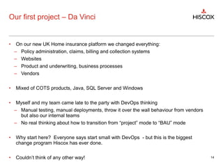 Our first project – Da Vinci
• On our new UK Home insurance platform we changed everything:
– Policy administration, claims, billing and collection systems
– Websites
– Product and underwriting, business processes
– Vendors
• Mixed of COTS products, Java, SQL Server and Windows
• Myself and my team came late to the party with DevOps thinking
– Manual testing, manual deployments, throw it over the wall behaviour from vendors
but also our internal teams
– No real thinking about how to transition from “project” mode to “BAU” mode
• Why start here? Everyone says start small with DevOps - but this is the biggest
change program Hiscox has ever done.
• Couldn’t think of any other way! 14
 