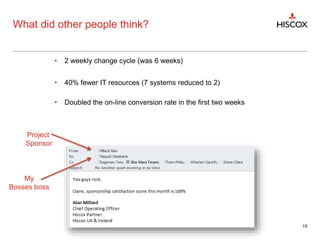 What did other people think?
19
Project
Sponsor
My
Bosses boss
• 2 weekly change cycle (was 6 weeks)
• 40% fewer IT resources (7 systems reduced to 2)
• Doubled the on-line conversion rate in the first two weeks
 