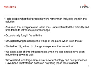 Mistakes
• I told people what their problems were rather than including them in the
solution
• Assumed that everyone else is like me - underestimated the difficulty and
time taken to introduce cultural change
• Occasionally fought fire with fire
• Struggled trying to change the wings of the plane when its in the air
• Started too big – tried to change everyone at the same time
• We spent a lot of time influencing up when we also should have been
influencing down as well
• We’ve introduced large amounts of new technology and new processes.
Have been frustrated on occasion how long these take to adopt
21
 