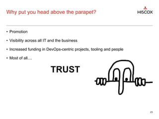 Why put you head above the parapet?
• Promotion
• Visibility across all IT and the business
• Increased funding in DevOps-centric projects, tooling and people
• Most of all....
TRUST
23
 