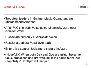 Cloud @ Hiscox
• Two clear leaders in Gartner Magic Quandrant are
Microsoft and Amazon
• After PoC’s in both we selected Microsoft Azure over
Amazon AWS
• Hiscox are primarily a Microsoft house
• Passionate about PaaS over IaaS
• Enterprise support feels more mature in Azure
• (Hopefully) When both Dev and Ops are using the same
tools, processes and are working in the same team then
(hopefully) “DevOps” will happen
28
 