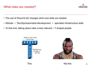 What roles are needed?
• The use of Cloud & IaC changes what core skills are needed
• Attitude > DevOps/automation/development > specialist infrastructure skills
• To that end, talking about roles is less relevant – T shaped people
29This Not this
 