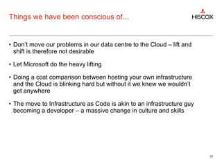 Things we have been conscious of...
• Don’t move our problems in our data centre to the Cloud – lift and
shift is therefore not desirable
• Let Microsoft do the heavy lifting
• Doing a cost comparison between hosting your own infrastructure
and the Cloud is blinking hard but without it we knew we wouldn’t
get anywhere
• The move to Infrastructure as Code is akin to an infrastructure guy
becoming a developer – a massive change in culture and skills
31
 