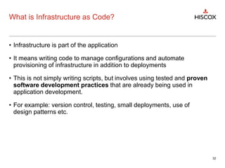 What is Infrastructure as Code?
• Infrastructure is part of the application
• It means writing code to manage configurations and automate
provisioning of infrastructure in addition to deployments
• This is not simply writing scripts, but involves using tested and proven
software development practices that are already being used in
application development.
• For example: version control, testing, small deployments, use of
design patterns etc.
32
 
